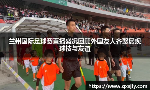 兰州国际足球赛直播盛况回顾外国友人齐聚展现球技与友谊