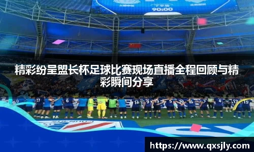 精彩纷呈盟长杯足球比赛现场直播全程回顾与精彩瞬间分享